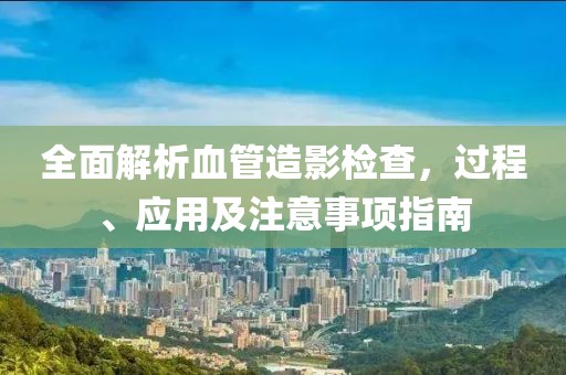 全面解析血管造影检查，过程、应用及注意事项指南