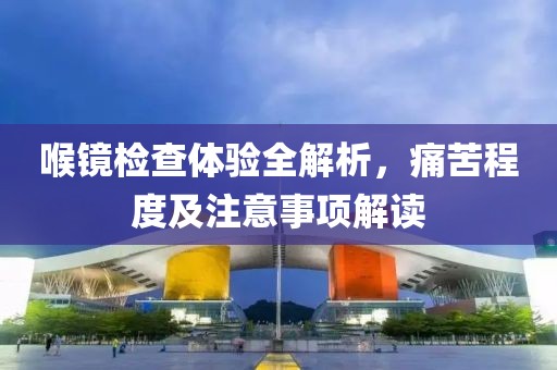 喉镜检查体验全解析，痛苦程度及注意事项解读