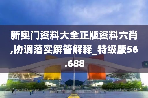 新奥门资料大全正版资料六肖,协调落实解答解释_特级版56.688