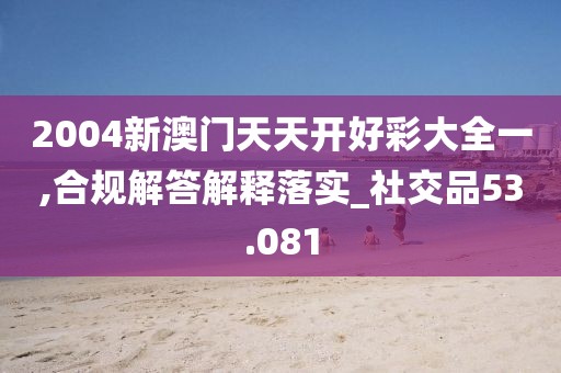 2004新澳门天天开好彩大全一,合规解答解释落实_社交品53.081