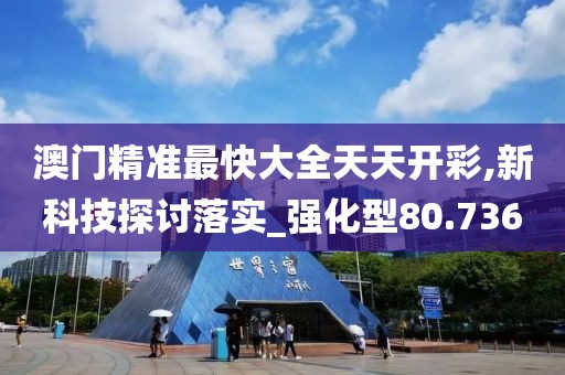 澳门精准最快大全天天开彩,新科技探讨落实_强化型80.736