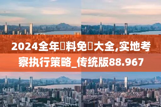 2024全年資料免費大全,实地考察执行策略_传统版88.967