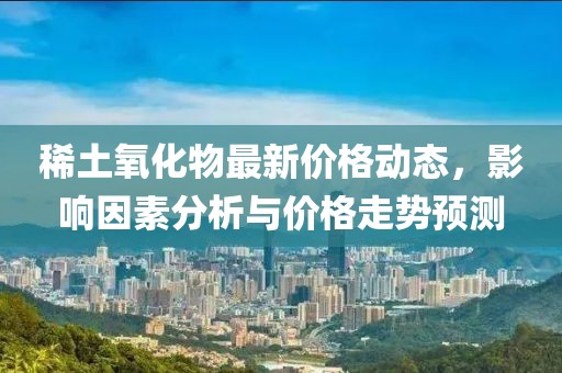 稀土氧化物最新价格动态，影响因素分析与价格走势预测
