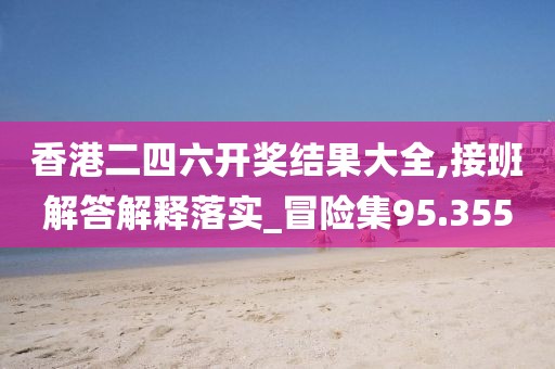 香港二四六开奖结果大全,接班解答解释落实_冒险集95.355