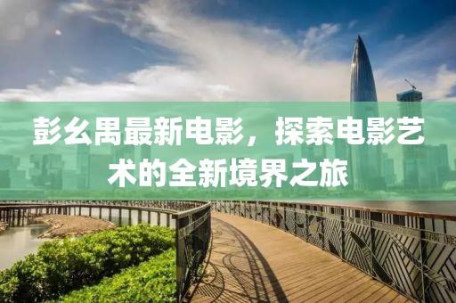 彭幺禺最新电影，探索电影艺术的全新境界之旅