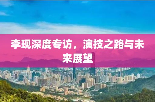 李现深度专访，演技之路与未来展望