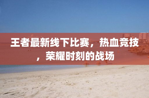 王者最新线下比赛，热血竞技，荣耀时刻的战场