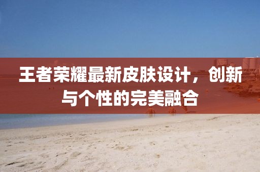 王者荣耀最新皮肤设计，创新与个性的完美融合