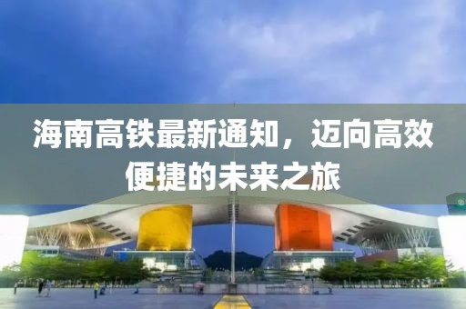 海南高铁最新通知，迈向高效便捷的未来之旅