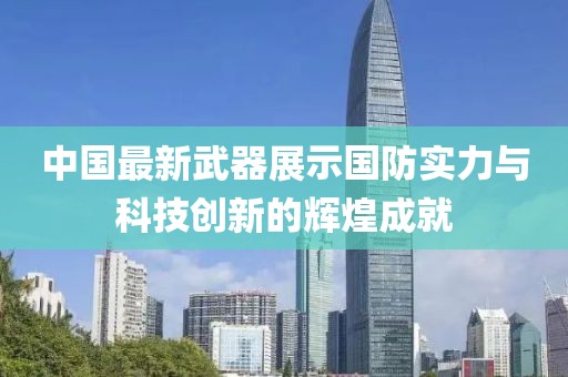中国最新武器展示国防实力与科技创新的辉煌成就