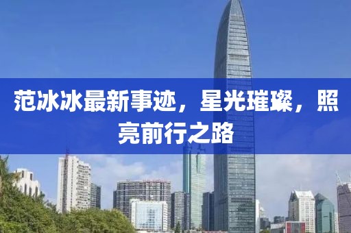 范冰冰最新事迹，星光璀璨，照亮前行之路