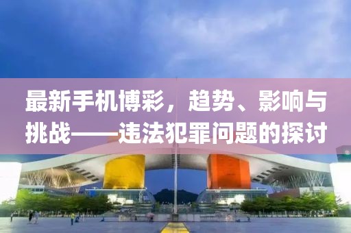 最新手机博彩，趋势、影响与挑战——违法犯罪问题的探讨