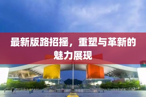 最新版路招摇，重塑与革新的魅力展现
