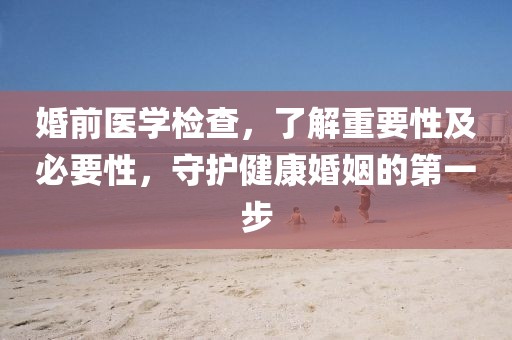 婚前医学检查，了解重要性及必要性，守护健康婚姻的第一步
