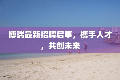 博瑞最新招聘启事，携手人才，共创未来