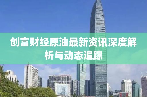 创富财经原油最新资讯深度解析与动态追踪