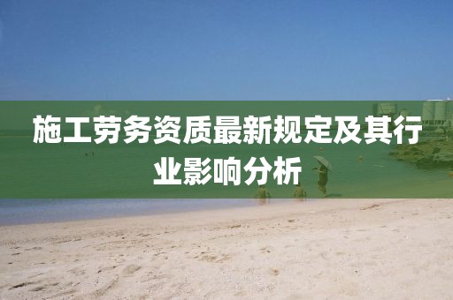 施工劳务资质最新规定及其行业影响分析