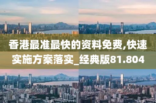 香港最准最快的资料免费,快速实施方案落实_经典版81.804