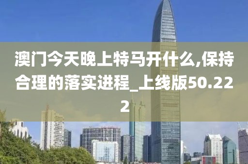 澳门今天晚上特马开什么,保持合理的落实进程_上线版50.222