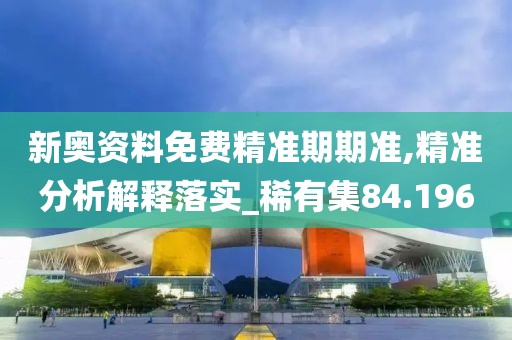 新奥资料免费精准期期准,精准分析解释落实_稀有集84.196