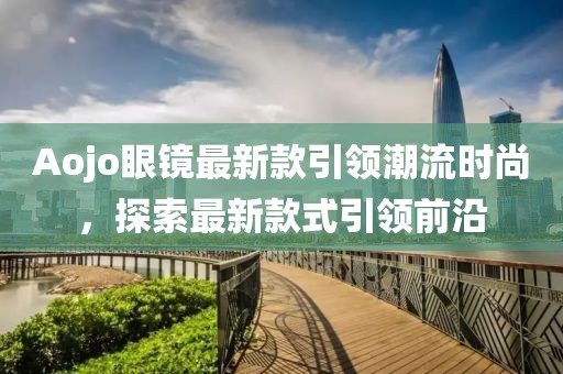 Aojo眼镜最新款引领潮流时尚，探索最新款式引领前沿