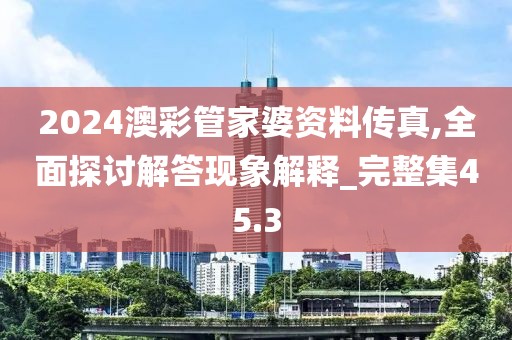 2024澳彩管家婆资料传真,全面探讨解答现象解释_完整集45.3