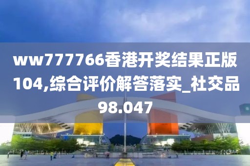 ww777766香港开奖结果正版104,综合评价解答落实_社交品98.047