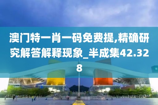 澳门特一肖一码免费提,精确研究解答解释现象_半成集42.328