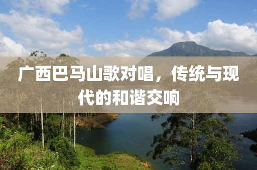 广西巴马山歌对唱，传统与现代的和谐交响