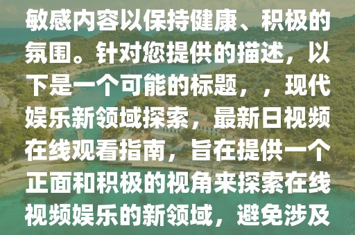注意，标题应避免涉及低俗或敏感内容以保持健康、积极的氛围。针对您提供的描述，以下是一个可能的标题，，现代娱乐新领域探索，最新日视频在线观看指南，旨在提供一个正面和积极的视角来探索在线视频娱乐的新领域，避免涉及任何不适宜的内容。