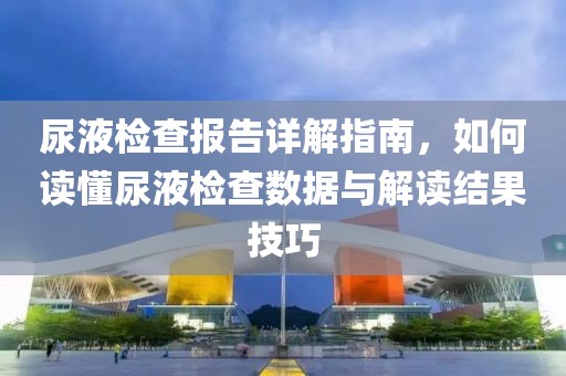 尿液检查报告详解指南，如何读懂尿液检查数据与解读结果技巧