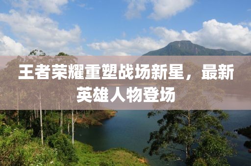 王者荣耀重塑战场新星，最新英雄人物登场