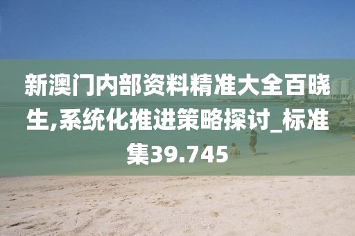 新澳门内部资料精准大全百晓生,系统化推进策略探讨_标准集39.745
