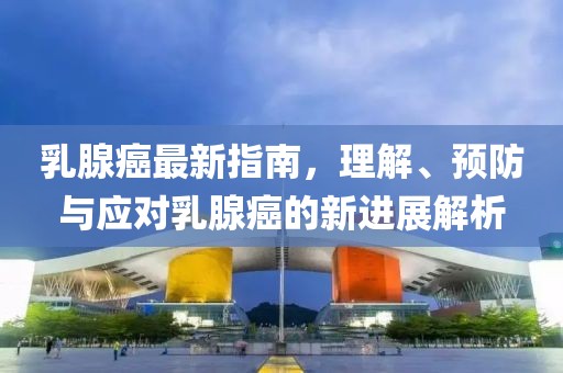 乳腺癌最新指南，理解、预防与应对乳腺癌的新进展解析