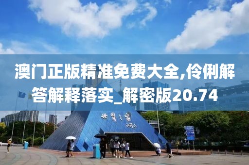 澳门正版精准免费大全,伶俐解答解释落实_解密版20.74