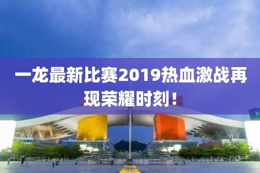一龙最新比赛2019热血激战再现荣耀时刻！