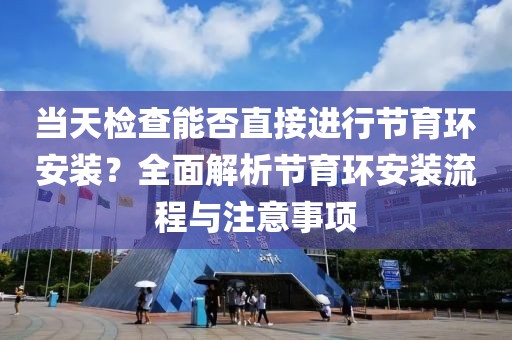 当天检查能否直接进行节育环安装？全面解析节育环安装流程与注意事项