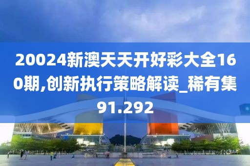 20024新澳天天开好彩大全160期,创新执行策略解读_稀有集91.292