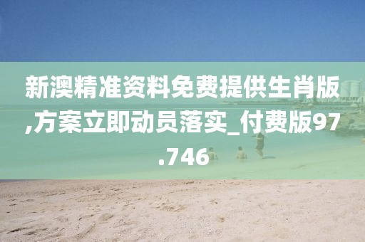 新澳精准资料免费提供生肖版,方案立即动员落实_付费版97.746