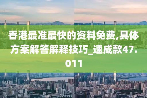 香港最准最快的资料免费,具体方案解答解释技巧_速成款47.011