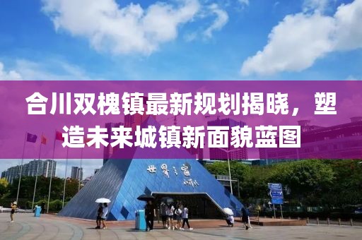 合川双槐镇最新规划揭晓，塑造未来城镇新面貌蓝图
