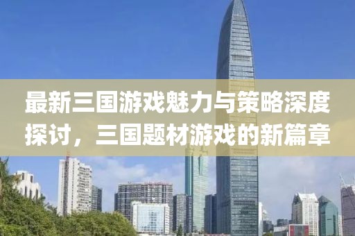 最新三国游戏魅力与策略深度探讨，三国题材游戏的新篇章