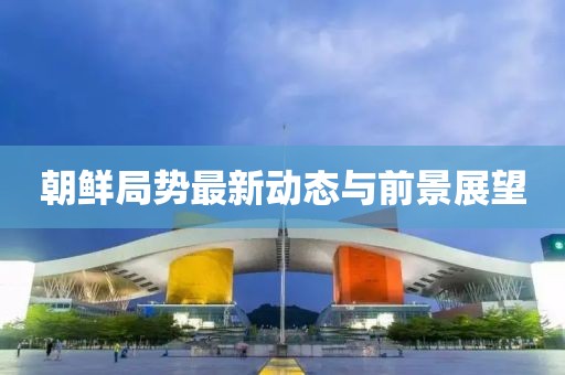 朝鲜局势最新动态与前景展望