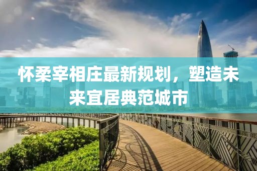 怀柔宰相庄最新规划，塑造未来宜居典范城市
