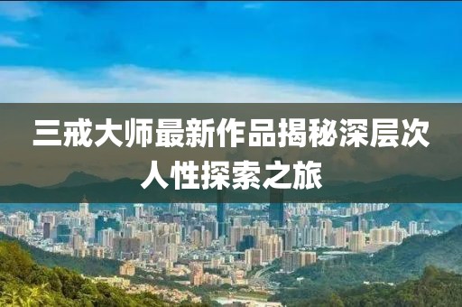 三戒大师最新作品揭秘深层次人性探索之旅
