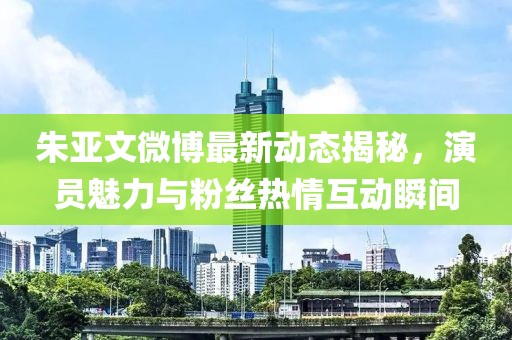 朱亚文微博最新动态揭秘，演员魅力与粉丝热情互动瞬间