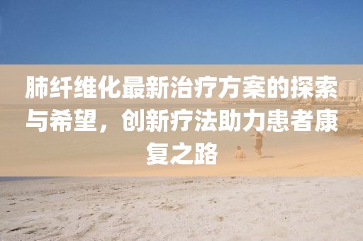 肺纤维化最新治疗方案的探索与希望，创新疗法助力患者康复之路