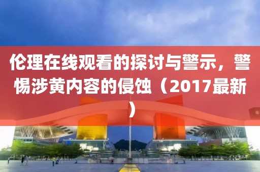 伦理在线观看的探讨与警示，警惕涉黄内容的侵蚀（2017最新）