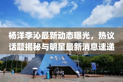 杨洋李沁最新动态曝光，热议话题揭秘与明星最新消息速递