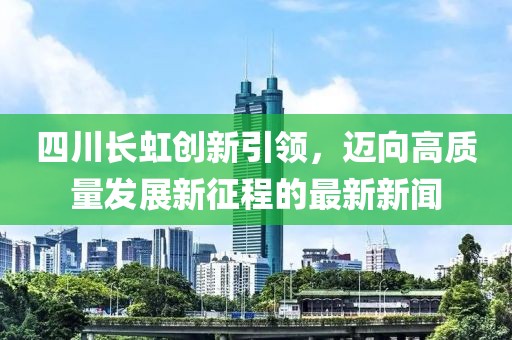 四川长虹创新引领，迈向高质量发展新征程的最新新闻